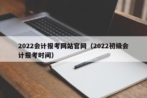 2022会计报考网站官网（2022初级会计报考时间）