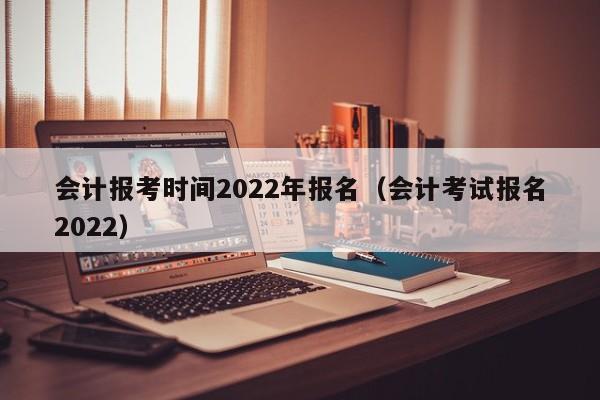 会计报考时间2022年报名（会计考试报名2022）