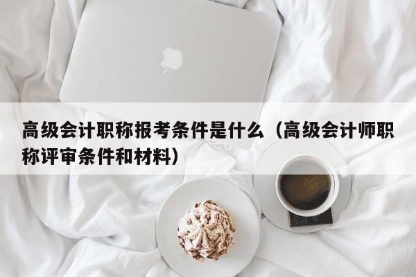 高级会计职称报考条件是什么（高级会计师职称评审条件和材料）