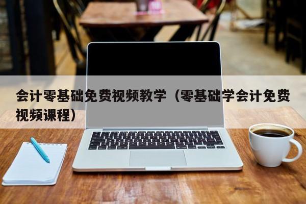 会计零基础免费视频教学（零基础学会计免费视频课程）