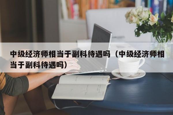 中级经济师相当于副科待遇吗（中级经济师相当于副科待遇吗）