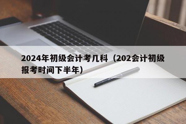 2024年初级会计考几科（202会计初级报考时间下半年）