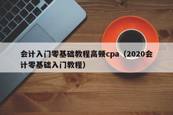 会计入门零基础教程高顿cpa（2020会计零基础入门教程）