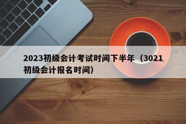 2023初级会计考试时间下半年（3021初级会计报名时间）