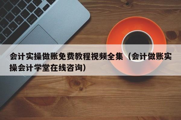 会计实操做账免费教程视频全集（会计做账实操会计学堂在线咨询）