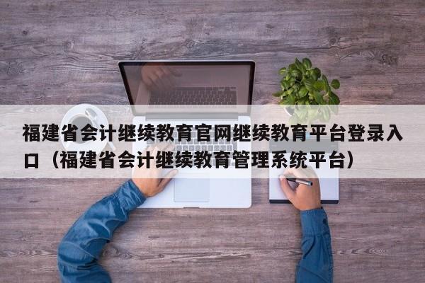 福建省会计继续教育官网继续教育平台登录入口（福建省会计继续教育管理系统平台）