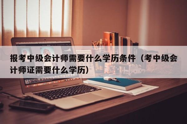 报考中级会计师需要什么学历条件（考中级会计师证需要什么学历）