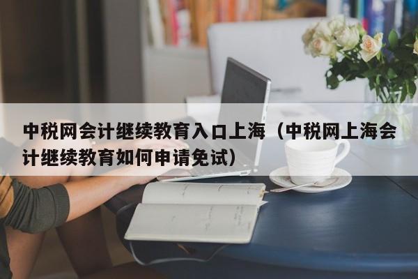 中税网会计继续教育入口上海（中税网上海会计继续教育如何申请免试）