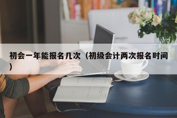 初会一年能报名几次（初级会计两次报名时间）