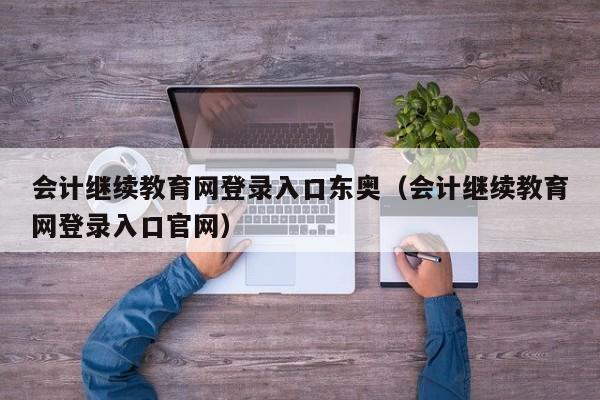 会计继续教育网登录入口东奥（会计继续教育网登录入口官网）