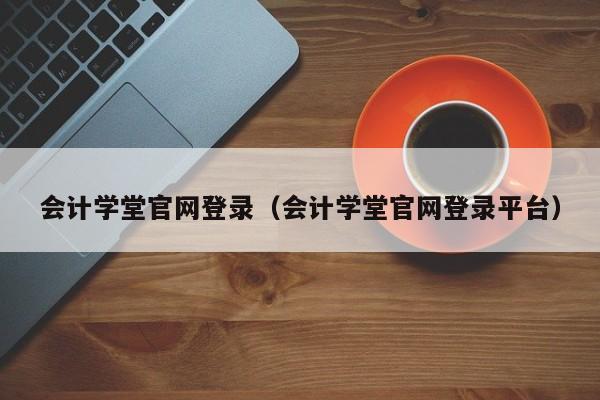 会计学堂官网登录（会计学堂官网登录平台）