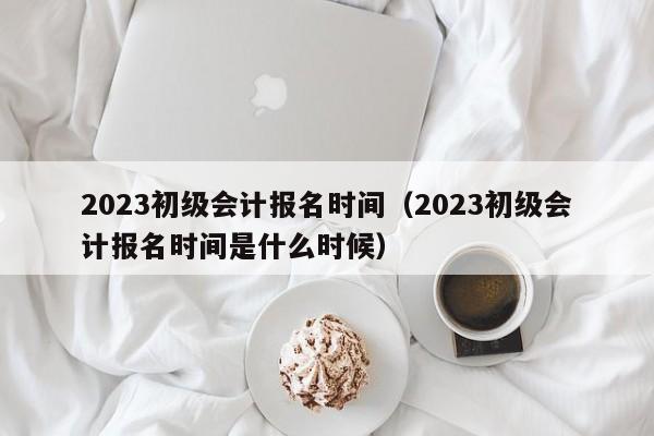 2023初级会计报名时间（2023初级会计报名时间是什么时候）