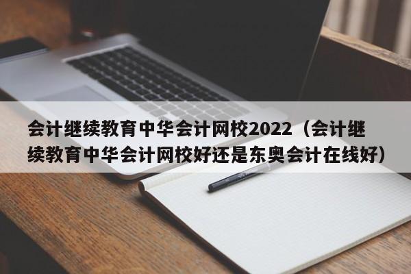 会计继续教育中华会计网校2022（会计继续教育中华会计网校好还是东奥会计在线好）