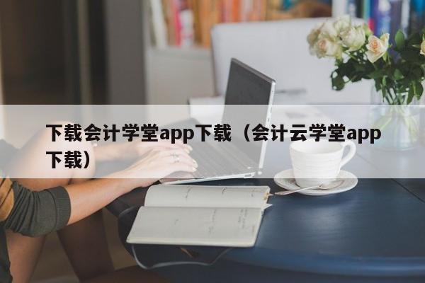 下载会计学堂app下载（会计云学堂app下载）