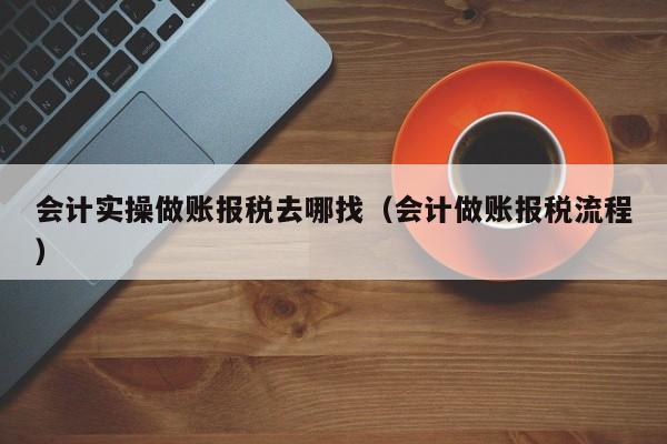 会计实操做账报税去哪找（会计做账报税流程）