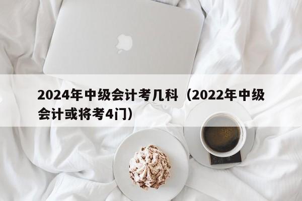 2024年中级会计考几科（2022年中级会计或将考4门）