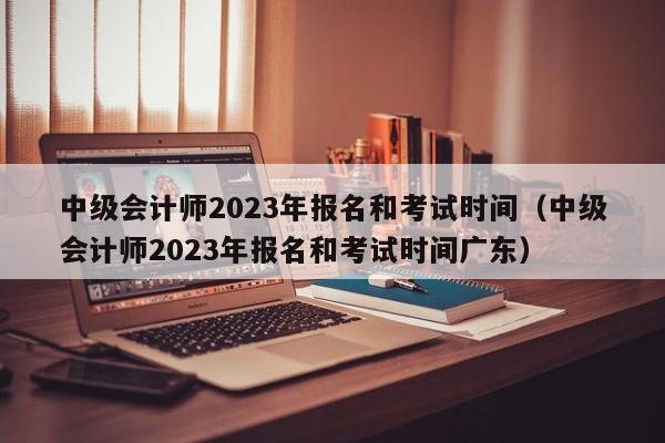 中级会计师2023年报名和考试时间（中级会计师2023年报名和考试时间广东）