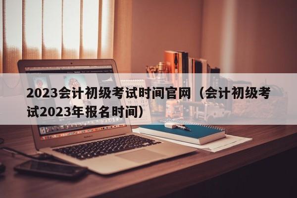 2023会计初级考试时间官网（会计初级考试2023年报名时间）