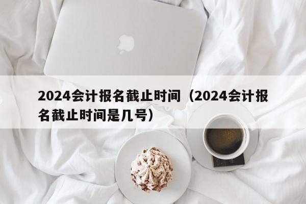 2024会计报名截止时间（2024会计报名截止时间是几号）