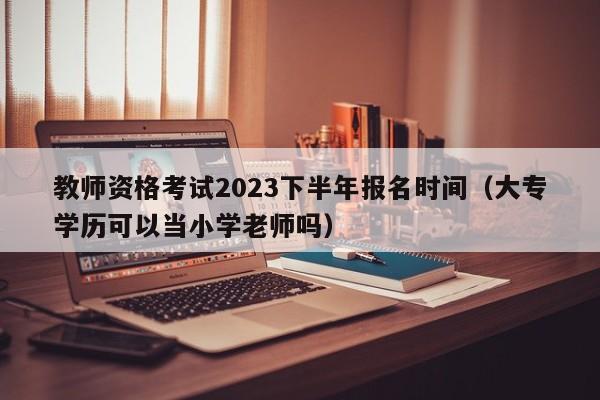 教师资格考试2023下半年报名时间（大专学历可以当小学老师吗）