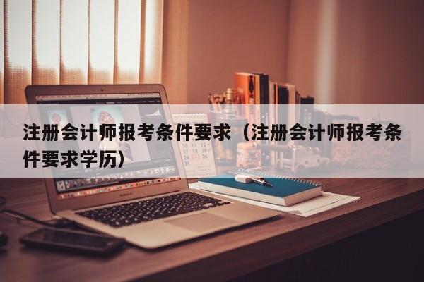 注册会计师报考条件要求（注册会计师报考条件要求学历）