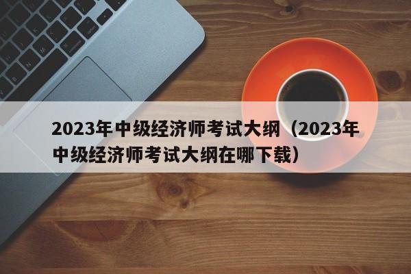 2023年中级经济师考试大纲（2023年中级经济师考试大纲在哪下载）