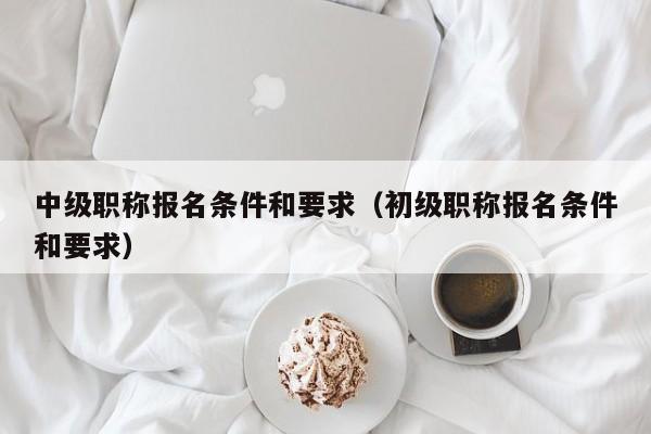 中级职称报名条件和要求（初级职称报名条件和要求）