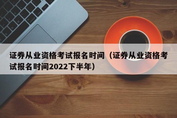 证券从业资格考试报名时间（证券从业资格考试报名时间2022下半年）