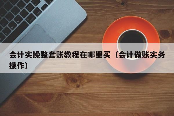 会计实操整套账教程在哪里买（会计做账实务操作）