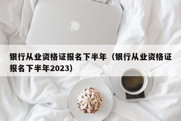 银行从业资格证报名下半年（银行从业资格证报名下半年2023）