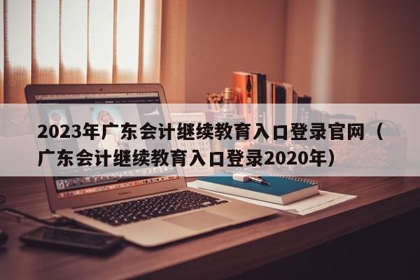 2023年广东会计继续教育入口登录官网（广东会计继续教育入口登录2020年）