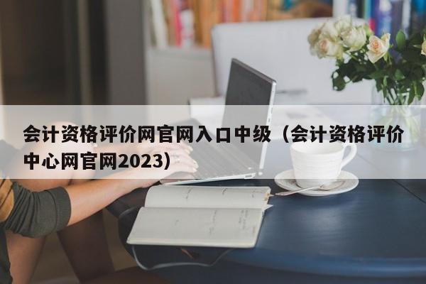 会计资格评价网官网入口中级（会计资格评价中心网官网2023）