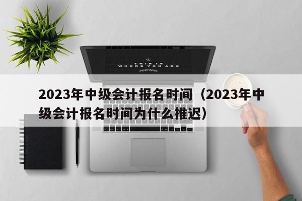 2023年中级会计报名时间（2023年中级会计报名时间为什么推迟）