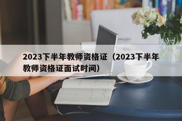 2023下半年教师资格证（2023下半年教师资格证面试时间）