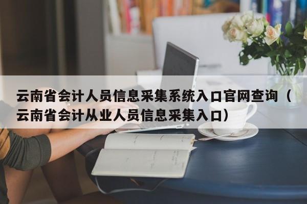 云南省会计人员信息采集系统入口官网查询（云南省会计从业人员信息采集入口）