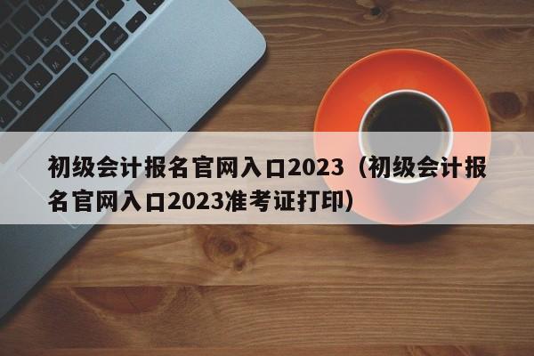 初级会计报名官网入口2023（初级会计报名官网入口2023准考证打印）