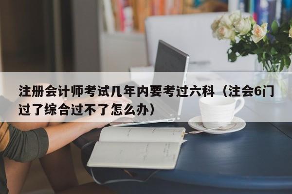 注册会计师考试几年内要考过六科（注会6门过了综合过不了怎么办）