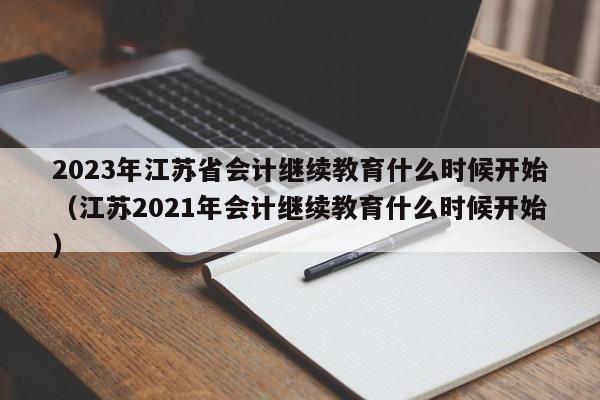 2023年江苏省会计继续教育什么时候开始（江苏2021年会计继续教育什么时候开始）