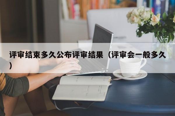 评审结束多久公布评审结果（评审会一般多久）